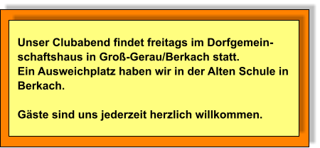 Unser Clubabend findet freitags im Dorfgemein- schaftshaus in Groß-Gerau/Berkach statt.  Ein Ausweichplatz haben wir in der Alten Schule in  Berkach.   Gäste sind uns jederzeit herzlich willkommen.