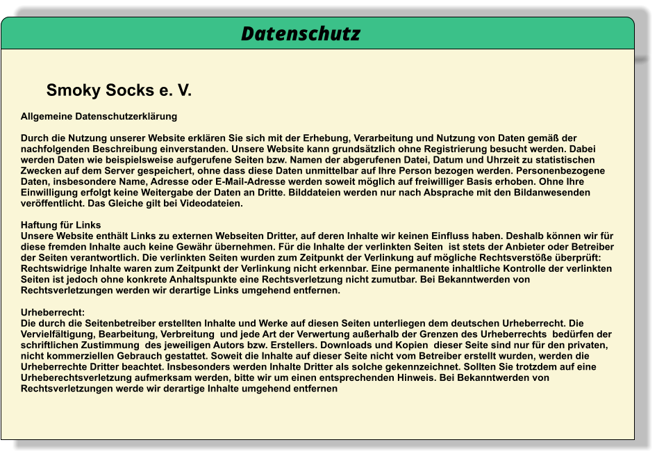 Smoky Socks e. V.    Datenschutz  Allgemeine Datenschutzerklärung  Durch die Nutzung unserer Website erklären Sie sich mit der Erhebung, Verarbeitung und Nutzung von Daten gemäß der nachfolgenden Beschreibung einverstanden. Unsere Website kann grundsätzlich ohne Registrierung besucht werden. Dabei werden Daten wie beispielsweise aufgerufene Seiten bzw. Namen der abgerufenen Datei, Datum und Uhrzeit zu statistischen Zwecken auf dem Server gespeichert, ohne dass diese Daten unmittelbar auf Ihre Person bezogen werden. Personenbezogene Daten, insbesondere Name, Adresse oder E-Mail-Adresse werden soweit möglich auf freiwilliger Basis erhoben. Ohne Ihre Einwilligung erfolgt keine Weitergabe der Daten an Dritte. Bilddateien werden nur nach Absprache mit den Bildanwesenden veröffentlicht. Das Gleiche gilt bei Videodateien. Haftung für Links Unsere Website enthält Links zu externen Webseiten Dritter, auf deren Inhalte wir keinen Einfluss haben. Deshalb können wir für diese fremden Inhalte auch keine Gewähr übernehmen. Für die Inhalte der verlinkten Seiten  ist stets der Anbieter oder Betreiber der Seiten verantwortlich. Die verlinkten Seiten wurden zum Zeitpunkt der Verlinkung auf mögliche Rechtsverstöße überprüft: Rechtswidrige Inhalte waren zum Zeitpunkt der Verlinkung nicht erkennbar. Eine permanente inhaltliche Kontrolle der verlinkten Seiten ist jedoch ohne konkrete Anhaltspunkte eine Rechtsverletzung nicht zumutbar. Bei Bekanntwerden von Rechtsverletzungen werden wir derartige Links umgehend entfernen. Urheberrecht: Die durch die Seitenbetreiber erstellten Inhalte und Werke auf diesen Seiten unterliegen dem deutschen Urheberrecht. Die Vervielfältigung, Bearbeitung, Verbreitung  und jede Art der Verwertung außerhalb der Grenzen des Urheberrechts  bedürfen der schriftlichen Zustimmung  des jeweiligen Autors bzw. Erstellers. Downloads und Kopien  dieser Seite sind nur für den privaten, nicht kommerziellen Gebrauch gestattet. Soweit die Inhalte auf dieser Seite nicht vom Betreiber erstellt wurden, werden die Urheberrechte Dritter beachtet. Insbesonders werden Inhalte Dritter als solche gekennzeichnet. Sollten Sie trotzdem auf eine Urheberechtsverletzung aufmerksam werden, bitte wir um einen entsprechenden Hinweis. Bei Bekanntwerden von Rechtsverletzungen werde wir derartige Inhalte umgehend entfernen